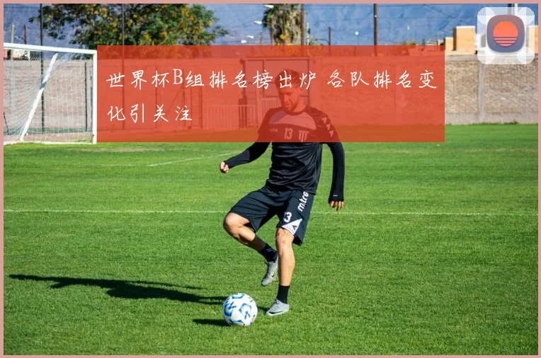 世界杯B组排名榜出炉 各队排名变化引关注