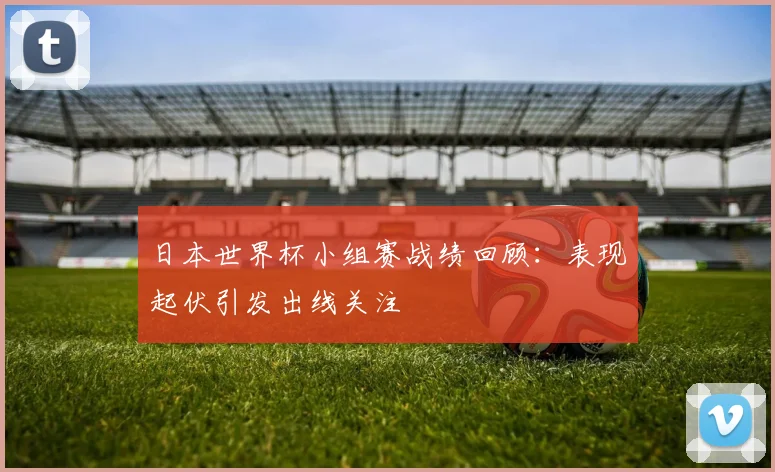 日本世界杯小组赛战绩回顾:表现起伏引发出线关注