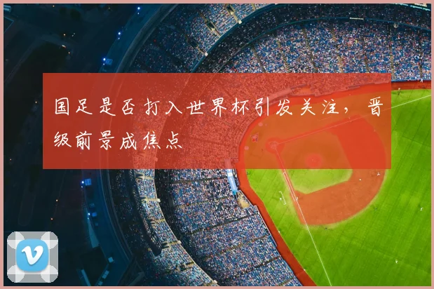 国足是否打入世界杯引发关注，晋级前景成焦点